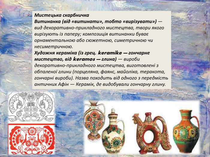 Мистецька скарбничка. Витинанка (від «витинати», тобто «вирізувати») — вид декоративно-прикладного мистецтва, твори якого вирізують із паперу; композиція витинанки буває орнаментальною або сюжетною, симетричною чи несиметричною. Художня кераміка (із грец. keramike — гончарне мистецтво, від keramos — глина) — вироби декоративно-прикладного мистецтва, виготовлені з обпаленої глини (порцеляна, фаянс, майоліка, теракота, гончарні вироби). Назва походить від одного з передмість античних Афін — Керамік, де видобували гончарну глину.