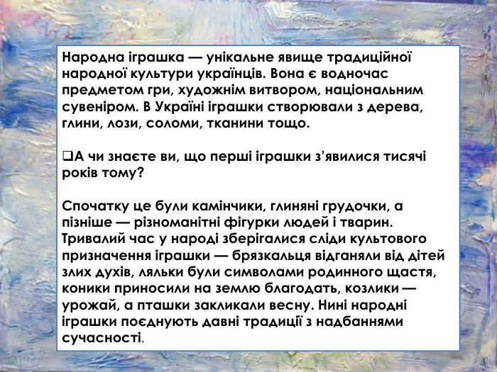 Народна іграшка — унікальне явище традиційної народної культури українців. Вона є водночас предметом гри, художнім витвором, національним сувеніром. В Україні іграшки створювали з дерева, глини, лози, соломи, тканини тощо. А чи знаєте ви, що перші іграшки з’явилися тисячі років тому?Спочатку це були камінчики, глиняні грудочки, а пізніше — різноманітні фігурки людей і тварин. Тривалий час у народі зберігалися сліди культового призначення іграшки — брязкальця відганяли від дітей злих духів, ляльки були символами родинного щастя, коники приносили на землю благодать, козлики — урожай, а пташки закликали весну. Нині народні іграшки поєднують давні традиції з надбаннями сучасності.