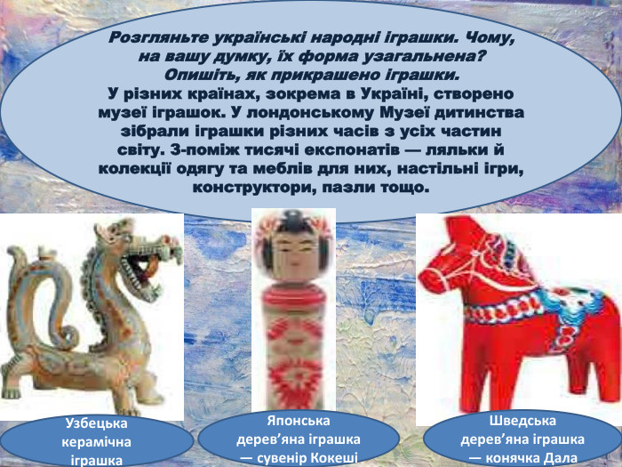 Розгляньте українські народні іграшки. Чому, на вашу думку, їх форма узагальнена? Опишіть, як прикрашено іграшки. У різних країнах, зокрема в Україні, створено музеї іграшок. У лондонському Музеї дитинства зібрали іграшки різних часів з усіх частин світу. З-поміж тисячі експонатів — ляльки й колекції одягу та меблів для них, настільні ігри, конструктори, пазли тощо. Узбецька керамічна іграшка. Японська дерев’яна іграшка — сувенір КокешіШведська дерев’яна іграшка — конячка Дала