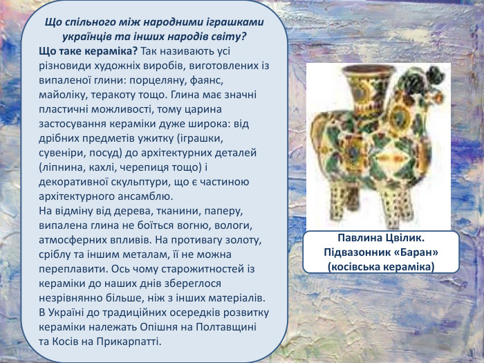 Що спільного між народними іграшками українців та інших народів світу?Що таке кераміка? Так називають усі різновиди художніх виробів, виготовлених із випаленої глини: порцеляну, фаянс, майоліку, теракоту тощо. Глина має значні пластичні можливості, тому царина застосування кераміки дуже широка: від дрібних предметів ужитку (іграшки, сувеніри, посуд) до архітектурних деталей (ліпнина, кахлі, черепиця тощо) і декоративної скульптури, що є частиною архітектурного ансамблю. На відміну від дерева, тканини, паперу, випалена глина не боїться вогню, вологи, атмосферних впливів. На противагу золоту, сріблу та іншим металам, її не можна переплавити. Ось чому старожитностей із кераміки до наших днів збереглося незрівнянно більше, ніж з інших матеріалів. В Україні до традиційних осередків розвитку кераміки належать Опішня на Полтавщині та Косів на Прикарпатті. Павлина Цвілик. Підвазонник «Баран» (косівська кераміка)