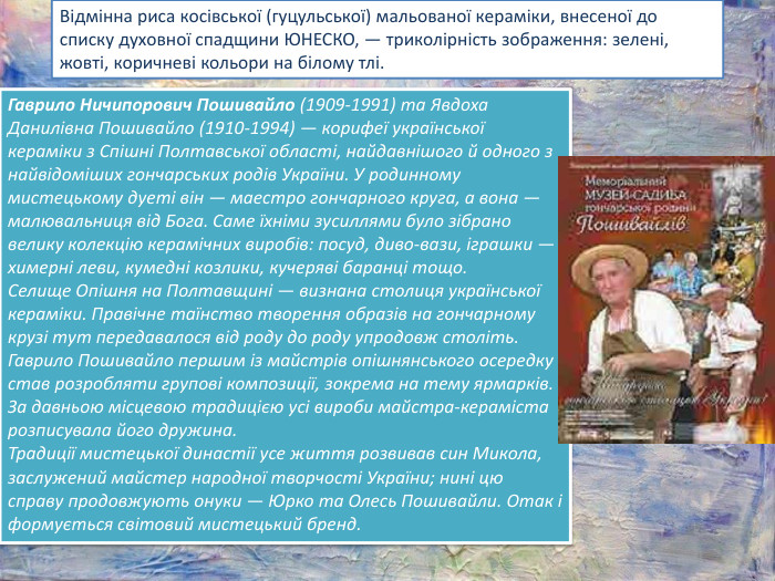 Відмінна риса косівської (гуцульської) мальованої кераміки, внесеної до списку духовної спадщини ЮНЕСКО, — триколірність зображення: зелені, жовті, коричневі кольори на білому тлі. Гаврило Ничипорович Пошивайло (1909-1991) та Явдоха Данилівна Пошивайло (1910-1994) — корифеї української кераміки з Спішні Полтавської області, найдавнішого й одного з найвідоміших гончарських родів України. У родинному мистецькому дуеті він — маестро гончарного круга, а вона — малювальниця від Бога. Саме їхніми зусиллями було зібрано велику колекцію керамічних виробів: посуд, диво-вази, іграшки — химерні леви, кумедні козлики, кучеряві баранці тощо. Селище Опішня на Полтавщині — визнана столиця української кераміки. Правічне таїнство творення образів на гончарному крузі тут передавалося від роду до роду упродовж століть. Гаврило Пошивайло першим із майстрів опішнянського осередку став розробляти групові композиції, зокрема на тему ярмарків. За давньою місцевою традицією усі вироби майстра-кераміста розписувала його дружина. Традиції мистецької династії усе життя розвивав син Микола, заслужений майстер народної творчості України; нині цю справу продовжують онуки — Юрко та Олесь Пошивайли. Отак і формується світовий мистецький бренд.