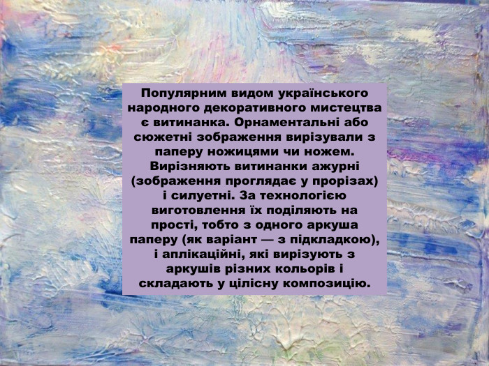 Популярним видом українського народного декоративного мистецтва є витинанка. Орнаментальні або сюжетні зображення вирізували з паперу ножицями чи ножем. Вирізняють витинанки ажурні (зображення проглядає у прорізах) і силуетні. За технологією виготовлення їх поділяють на прості, тобто з одного аркуша паперу (як варіант — з підкладкою), і аплікаційні, які вирізують з аркушів різних кольорів і складають у цілісну композицію.