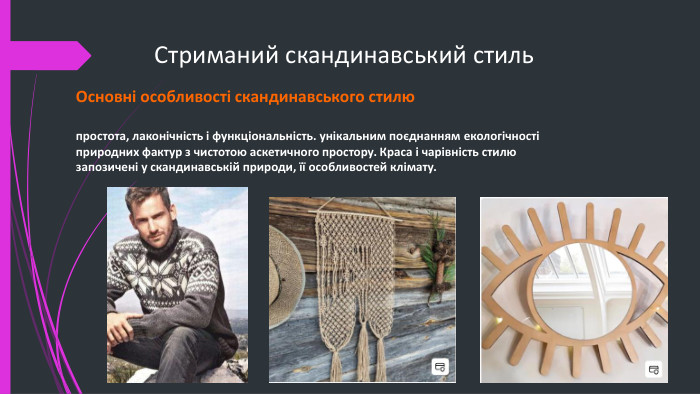 Стриманий скандинавський стиль. Основні особливості скандинавського стилю простота, лаконічність і функціональність. унікальним поєднанням екологічності природних фактур з чистотою аскетичного простору. Краса і чарівність стилю запозичені у скандинавській природи, її особливостей клімату.
