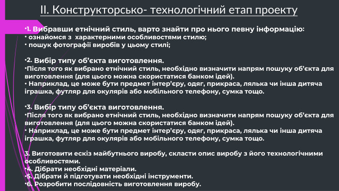 ІІ. Конструкторсько- технологічний етап проекту1. Вибравши етнічний стиль, варто знайти про нього певну інформацію: ознайомся з  характерними особливостями стилю; пошук фотографії виробів у цьому стилі;2. Вибір типу об’єкта виготовлення. Після того як вибрано етнічний стиль, необхідно визначити напрям пошуку об’єкта для виготовлення (для цього можна скористатися банком ідей). Наприклад, це може бути предмет інтер’єру, одяг, прикраса, лялька чи інша дитяча іграшка, футляр для окулярів або мобільного телефону, сумка тощо.3. Вибір типу об’єкта виготовлення. Після того як вибрано етнічний стиль, необхідно визначити напрям пошуку об’єкта для виготовлення (для цього можна скористатися банком ідей). Наприклад, це може бути предмет інтер’єру, одяг, прикраса, лялька чи інша дитяча іграшка, футляр для окулярів або мобільного телефону, сумка тощо.3. Виготовити ескіз майбутнього виробу, скласти опис виробу з його технологічними особливостями.4. Дібрати необхідні матеріали.5. Дібрати й підготувати необхідні інструменти.6. Розробити послідовність виготовлення виробу.