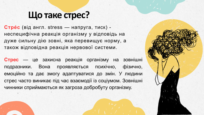 Що таке стрес?Стре́с (від англ. stress — напруга, тиск) - неспецифічна реакція організму у відповідь на дуже сильну дію зовні, яка перевищує норму, а також відповідна реакція нервової системи. Стрес — це захисна реакція організму на зовнішні подразники. Вона проявляється психічно, фізично, емоційно та дає змогу адаптуватися до змін. У людини стрес часто виникає під час взаємодії із соціумом. Зовнішні чинники сприймаються як загроза добробуту організму.