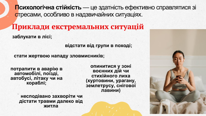 Психологічна стійкість — це здатність ефективно справлятися зі стресами, особливо в надзвичайних ситуаціях. Приклади екстремальних ситуаційзаблукати в лісі;відстати від групи в поході; стати жертвою нападу зловмисників;потрапити в аварію в автомобілі, поїзді, автобусі, літаку чи на кораблі; опинитися у зоні воєнних дій чи стихійного лиха (хуртовини, урагану, землетрусу, снігової лавини) несподівано захворіти чи дістати травми далеко від житла