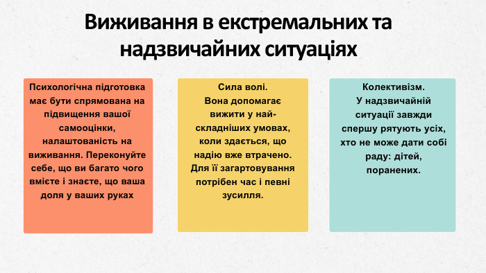 Психологічна підготовка має бути спрямована на підвищення вашої самооцінки, налаштованість на виживання. Переконуйте себе, що ви багато чого вмієте і знаєте, що ваша доля у ваших руках. Сила волі. Вона допомагає вижити у най­складніших умовах, коли здається, що надію вже втрачено. Для її загартовування потрібен час і певні зусилля. Колективізм. У надзвичайній ситуації завжди спершу ряту­ють усіх, хто не може дати собі раду: дітей, поранених. Виживання в екстремальних та надзвичайних ситуаціях