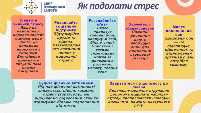Як подолати стрес. Звертайтеся по допомогу до лікаря. Своєчасне медичне втручання допоможе подолати наслідки стресу, пропрацювати наслідки, визначити, як діяти наступного разу. Харчуйтеся збалансоввано. Поживні речовини дають необхідні сили для подолання стресової ситуації. Усувайте чинники стресу. Якщо це неможливо, переосмислюйте думки щодо нього, це допоможе впоратися з емоціями. Внутрішньо приймайте ситуації поза вашим контролем. Розслабляйте м’язи. Стрес провокує головні болі, напругу м’язів, біль у спині. Боротися з такими симптомами можна за допомогою розтяжок, масажу, теплих ванн. Розвивайте соціальну підтримку. Підтримуйте друзів та рідних. Взаємодопомога важливий чинник у подоланні стресу. Майте повноцінний сон. Здоровий сон — це підзарядка, відпочинок та відновлення організму, він потрібен кожному. Будьте фізично активними. Під час фізичної активності знижується рівень гормону стресу (кортизолу), ми відчуваємо піднесений стан та отримуємо більше задоволення від життя.