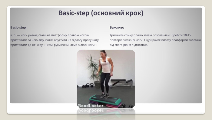 Basic-step (основний крок)Basic-stepв. п. — ноги разом, стати на платфор­му правою ногою, приставити за нею ліву, потім опустити на підлогу праву ногу приставити до неї ліву. Ті самі рухи почи­наємо з лівої ноги. Важливо. Тримайте спину прямо, плечі розслаблені. Зробіть 10-15 повторів з кожної ноги. Підбирайте висоту платформи залежно від свого рівня підготовки.
