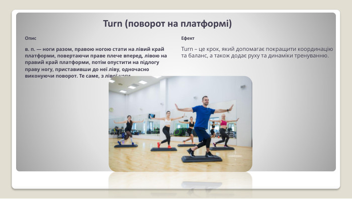 Turn (поворот на плат­формі)Описв. п. — ноги разом, пра­вою ногою стати на лівий край платформи, повертаючи праве плече вперед, лівою на правий край платформи, потім опус­тити на підлогу праву ногу, приставивши до неї ліву, од­ночасно виконуючи поворот. Те саме, з лівої ноги. Ефект. Turn – це крок, який допомагає покращити координацію та баланс, а також додає руху та динаміки тренуванню.