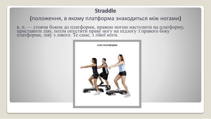 Straddle (положення, в якому платформа знаходиться між ногами)в. п. — стоячи боком до платформи, правою ногою наступити на платформу, приставити ліву, потім опусти­ти праву ногу на підлогу з правого боку платформи, ліву з лівого. Те саме, з лівої ноги.