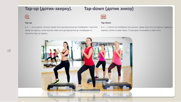 Tap-up (дотик-зверху). Tap-down (дотик знизу)Tap-upв. п. — ноги разом. Носком пра­вої ноги доторкнутися до плат­форми і опустити праву на під­логу, потім носком лівої ноги доторкнутися до платформи та опустити ліву на підлогу. Tap-downв. п. — стоячи на платформі ноги разом, праву опустити на підлогу і одразу ж підняти, по­тім те саме лівою. Ті самі рухи починаємо з лівої ноги.