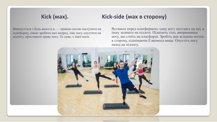 Kick (мах). Kick-side (мах в сторо­ну)Виконується з будь-якого в.п. — правою ногою наступити на платформу, лівою зробити мах вперед, ліву ногу опустити на підлогу, приставити праву ногу. Те саме, з лівої ноги. Встаньте перед платформою, одну ногу поставте на неї, а іншу залиште на підлозі. Підніміть тіло, випрямивши ногу, що стоїть на платформі. Зробіть мах вільною ногою в сторону, піднімаючи її якомога вище. Опустіть ногу назад на підлогу.