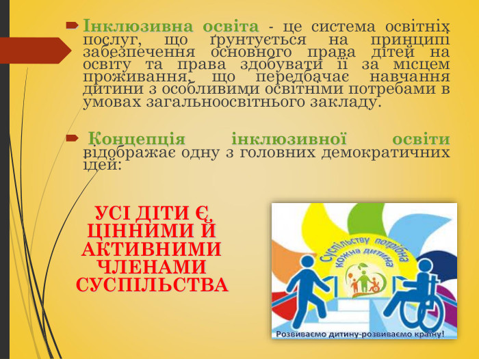 Інклюзивна освіта - це система освітніх послуг, що ґрунтується на принципі забезпечення основного права дітей на освіту та права здобувати її за місцем проживання, що передбачає навчання дитини з особливими освітніми потребами в умовах загальноосвітнього закладу.   Концепція інклюзивної освіти відображає одну з головних демократичних ідей:       УСІ ДІТИ Є ЦІННИМИ Й АКТИВНИМИ ЧЛЕНАМИ СУСПІЛЬСТВА  