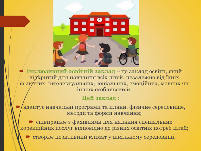 Інклюзивний освітній заклад – це заклад освіти, який відкритий для навчання всіх дітей, незалежно від їхніх фізичних, інтелектуальних, соціальних, емоційних, мовних чи інших особливостей.  Цей заклад :  адаптує навчальні програми та плани, фізичне середовище, методи та форми навчання; співпрацює з фахівцями для надання спеціальних корекційних послуг відповідно до різних освітніх потреб дітей; створює позитивний клімат у шкільному середовищі. 