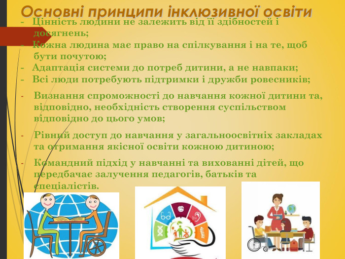 Основні принципи інклюзивної освіти -   Цінність людини не залежить від її здібностей і досягнень; -   Кожна людина має право на спілкування і на те, щоб бути почутою; -   Адаптація системи до потреб дитини, а не навпаки; -   Всі люди потребують підтримки і дружби ровесників; Визнання спроможності до навчання кожної дитини та, відповідно, необхідність створення суспільством відповідно до цього умов; Рівний доступ до навчання у загальноосвітніх закладах та отримання якісної освіти кожною дитиною; Командний підхід у навчанні та вихованні дітей, що передбачає залучення педагогів, батьків та спеціалістів.  