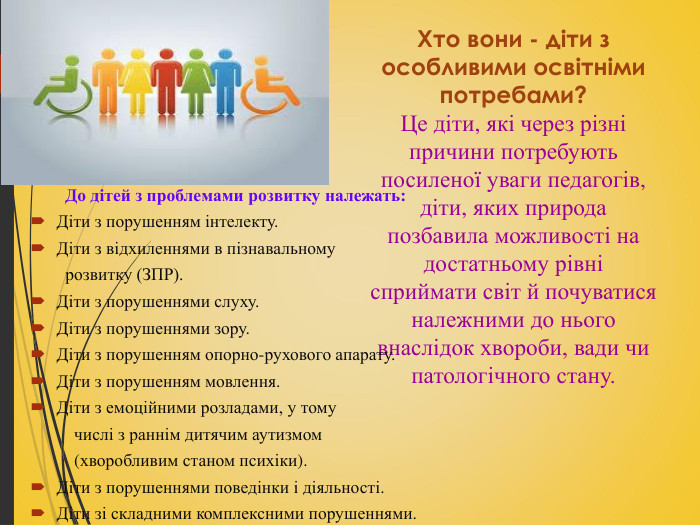 Хто вони - діти з особливими освітніми потребами? Це діти, які через різні причини потребують посиленої уваги педагогів, діти, яких природа позбавила можливості на достатньому рівні сприймати світ й почуватися належними до нього внаслідок хвороби, вади чи патологічного стану.   До дітей з проблемами розвитку належать: Діти з порушенням інтелекту. Діти з відхиленнями в пізнавальному          розвитку (ЗПР). Діти з порушеннями слуху. Діти з порушеннями зору. Діти з порушенням опорно-рухового апарату. Діти з порушенням мовлення. Діти з емоційними розладами, у тому           числі з раннім дитячим аутизмом           (хворобливим станом психіки). Діти з порушеннями поведінки і діяльності. Діти зі складними комплексними порушеннями.  