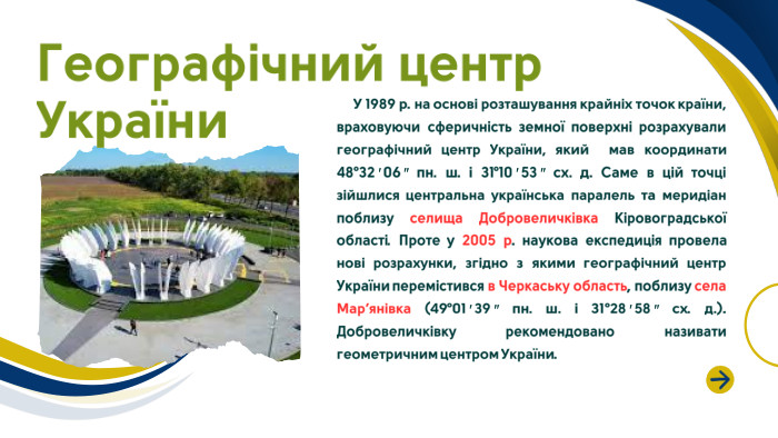  У 1989 р. на основі розташування крайніх точок країни, враховуючи сферичність земної поверхні розрахували географічний центр України, який мав координати 48°32′06″ пн. ш. і 31°10′53″ сх. д. Саме в цій точці зійшлися центральна українська паралель та меридіан поблизу селища Добровеличківка Кіровоградської області. Проте у 2005 р. наукова експедиція провела нові розрахунки, згідно з якими географічний центр України перемістився в Черкаську область, поблизу села Мар’янівка (49°01′39″ пн. ш. і 31°28′58″ сх. д.). Добровеличківку рекомендовано називати геометричним центром України. Географічний центр України