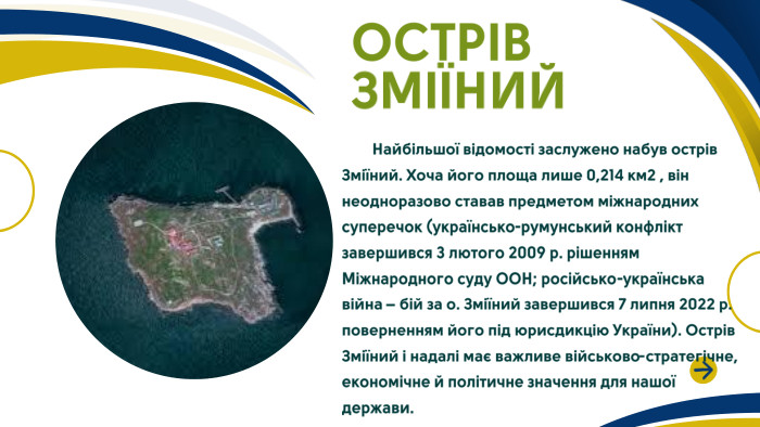 ОСТРІВ ЗМІЇНИЙ Найбільшої відомості заслужено набув острів Зміїний. Хоча його площа лише 0,214 км2 , він неодноразово ставав предметом міжнародних суперечок (українсько-румунський конфлікт завершився 3 лютого 2009 р. рішенням Міжнародного суду ООН; російсько-українська війна – бій за о. Зміїний завершився 7 липня 2022 р. поверненням його під юрисдикцію України). Острів Зміїний і надалі має важливе військово-стратегічне, економічне й політичне значення для нашої держави. 