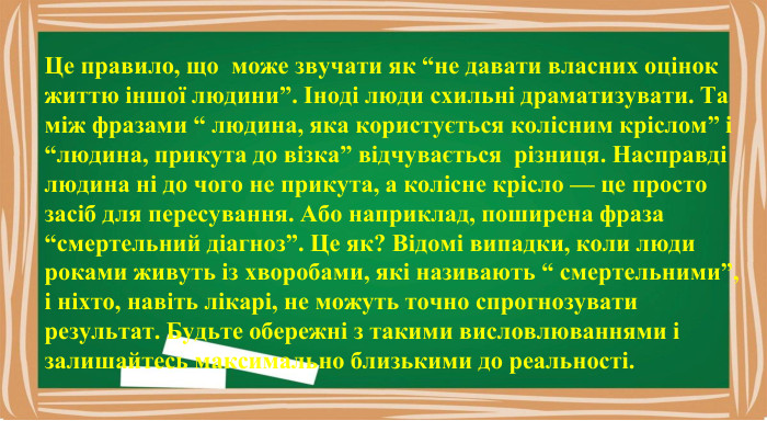 Це правило, що може звучати як “не давати власних оцінок життю іншої людини”. Іноді люди схильні драматизувати. Та між фразами “ людина, яка користується колісним кріслом” і “людина, прикута до візка” відчувається різниця. Насправді людина ні до чого не прикута, а колісне крісло — це просто засіб для пересування. Або наприклад, поширена фраза “смертельний діагноз”. Це як? Відомі випадки, коли люди роками живуть із хворобами, які називають “ смертельними”, і ніхто, навіть лікарі, не можуть точно спрогнозувати результат. Будьте обережні з такими висловлюваннями і залишайтесь максимально близькими до реальності.