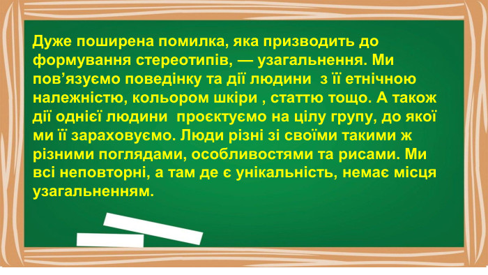 Дуже поширена помилка, яка призводить до формування стереотипів, — узагальнення. Ми пов’язуємо поведінку та дії людини з її етнічною належністю, кольором шкіри , статтю тощо. А також дії однієї людини проєктуємо на цілу групу, до якої ми її зараховуємо. Люди різні зі своїми такими ж різними поглядами, особливостями та рисами. Ми всі неповторні, а там де є унікальність, немає місця узагальненням.