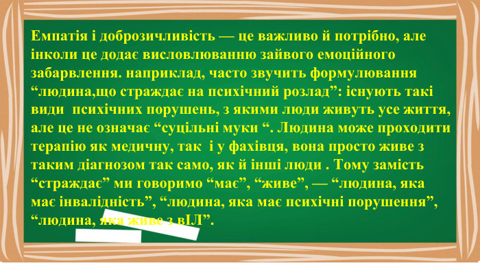 Емпатія і доброзичливість — це важливо й потрібно, але інколи це додає висловлюванню зайвого емоційного забарвлення. наприклад, часто звучить формулювання “людина,що страждає на психічний розлад”: існують такі види психічних порушень, з якими люди живуть усе життя, але це не означає “суцільні муки “. Людина може проходити терапію як медичну, так і у фахівця, вона просто живе з таким діагнозом так само, як й інші люди . Тому замість “страждає” ми говоримо “має”, “живе”, — “людина, яка має інвалідність”, “людина, яка має психічні порушення”, “людина, яка живе з вІЛ”.