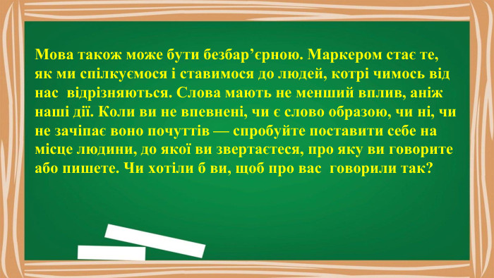Мова також може бути безбар’єрною. Маркером стає те, як ми спілкуємося і ставимося до людей, котрі чимось від нас відрізняються. Слова мають не менший вплив, аніж наші дії. Коли ви не впевнені, чи є слово образою, чи ні, чи не зачіпає воно почуттів — спробуйте поставити себе на місце людини, до якої ви звертаєтеся, про яку ви говорите або пишете. Чи хотіли б ви, щоб про вас говорили так?