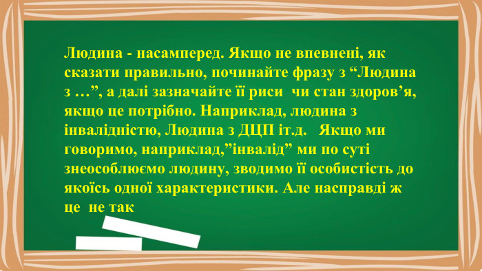 Людина - насамперед. Якщо не впевнені, як сказати правильно, починайте фразу з “Людина з …”, а далі зазначайте її риси чи стан здоров’я, якщо це потрібно. Наприклад, людина з інвалідністю, Людина з ДЦП іт.д. Якщо ми говоримо, наприклад,”інвалід” ми по суті знеособлюємо людину, зводимо її особистість до якоїсь одної характеристики. Але насправді ж це не так