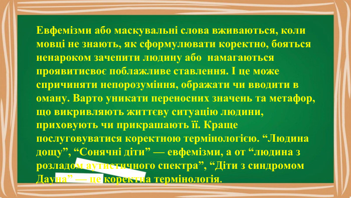 Евфемізми або маскувальні слова вживаються, коли мовці не знають, як сформулювати коректно, бояться ненароком зачепити людину або намагаються проявитисвоє поблажливе ставлення. І це може спричиняти непорозуміння, ображати чи вводити в оману. Варто уникати переносних значень та метафор, що викривляють життєву ситуацію людини, приховують чи прикрашають її. Краще послуговуватися коректною термінологією. “Людина дощу”, “Сонячні діти” — евфемізми, а от “людина з розладом аутистичного спектра”, “Діти з синдромом Дауна” — це коректна термінологія.
