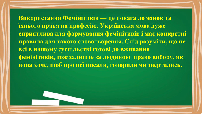 Використання Фемінітивів — це повага ло жінок та їхнього права на професію. Українська мова дуже сприятлива для формування фемінітивів і має конкретні правила для такого словотворення. Слід розуміти, що не всі в нашому суспільстві готові до вживання фемінітивів, тож залиште за людиною право вибору, як вона хоче, щоб про неї писали, говорили чи звертались.
