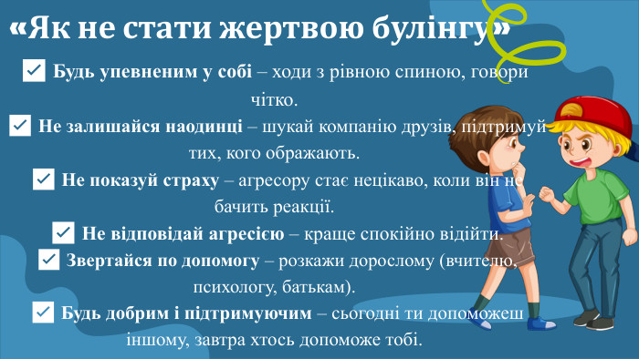 «Як не стати жертвою булінгу»✅ Будь упевненим у собі – ходи з рівною спиною, говори чітко. ✅ Не залишайся наодинці – шукай компанію друзів, підтримуй тих, кого ображають. ✅ Не показуй страху – агресору стає нецікаво, коли він не бачить реакції. ✅ Не відповідай агресією – краще спокійно відійти. ✅ Звертайся по допомогу – розкажи дорослому (вчителю, психологу, батькам). ✅ Будь добрим і підтримуючим – сьогодні ти допоможеш іншому, завтра хтось допоможе тобі.