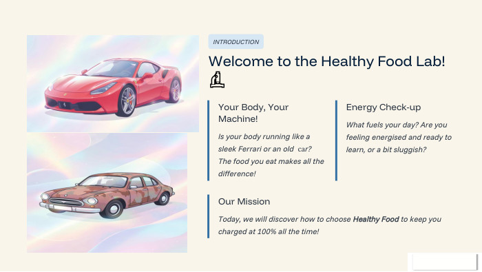INTRODUCTIONWelcome to the Healthy Food Lab! 🔬Your Body, Your Machine!Is your body running like a sleek Ferrari or an old саr? The food you eat makes all the difference!Energy Check-up. What fuels your day? Are you feeling energised and ready to learn, or a bit sluggish?Our Mission. Today, we will discover how to choose Healthy Food to keep you charged at 100% all the time!