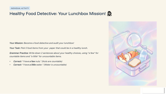 INDIVIDUAL ACTIVITYHealthy Food Detective: Your Lunchbox Mission! 🕵️‍♂️Your Mission: Become a food detective and audit your lunchbox!Your Task: Pick 5 food items from your paper that could be in a healthy lunch. Grammar Practice: Write down 2 sentences about your healthy choices, using 