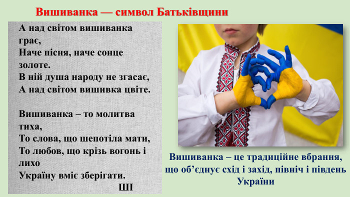 Вишиванка — символ Батьківщини. А над світом вишиванка грає,Наче пісня, наче сонце золоте. В ній душа народу не згасає,А над світом вишивка цвіте. Вишиванка – то молитва тиха,То слова, що шепотіла мати,То любов, що крізь вогонь і лихо. Україну вміє зберігати. ШІВишиванка – це традиційне вбрання, що об’єднує схід і захід, північ і південь України