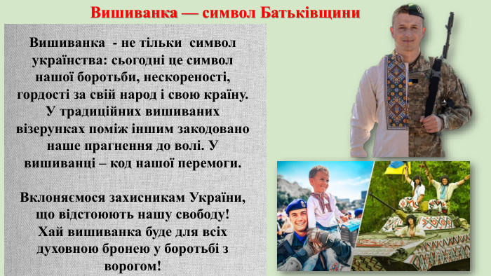 Вишиванка - не тільки символ українства: сьогодні це символ нашої боротьби, нескореності, гордості за свій народ і свою країну. У традиційних вишиваних візерунках поміж іншим закодовано наше прагнення до волі. У вишиванці – код нашої перемоги. Вклоняємося захисникам України, що відстоюють нашу свободу! Хай вишиванка буде для всіх духовною бронею у боротьбі з ворогом!Вишиванка — символ Батьківщини