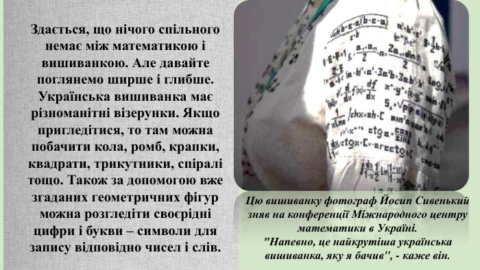 Здається, що нічого спільного немає між математикою і вишиванкою. Але давайте поглянемо ширше і глибше. Українська вишиванка має різноманітні візерунки. Якщо пригледітися, то там можна побачити кола, ромб, крапки, квадрати, трикутники, спіралі тощо. Також за допомогою вже згаданих геометричних фігур можна розгледіти своєрідні цифри і букви – символи для запису відповідно чисел і слів. Цю вишиванку фотограф Йосип Сивенький зняв на конференції Міжнародного центру математики в Україні.
