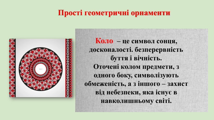 Прості геометричні орнаменти Коло – це символ сонця, досконалості. безперервність буття і вічність. Оточені колом предмети, з одного боку, символізують обмеженість, а з іншого – захист від небезпеки, яка існує в навколишньому світі. 