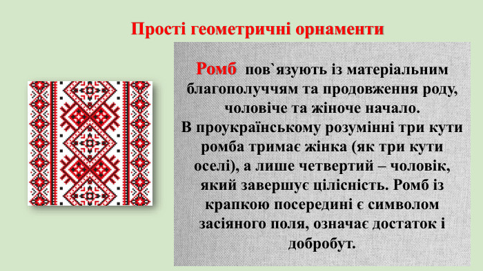 Прості геометричні орнаменти Ромб пов`язують із матеріальним благополуччям та продовження роду, чоловіче та жіноче начало. В проукраїнському розумінні три кути ромба тримає жінка (як три кути оселі), а лише четвертий – чоловік, який завершує цілісність. Ромб із крапкою посередині є символом засіяного поля, означає достаток і добробут.
