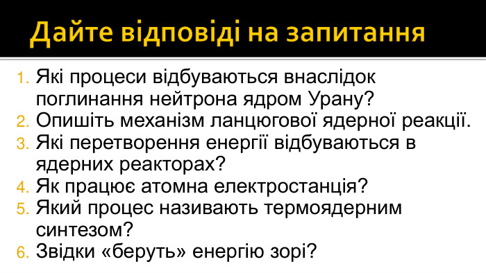 Дайте відповіді на запитання. Які процеси відбуваються внаслідок поглинання нейтрона ядром Урану?Опишіть механізм ланцюгової ядерної реакції. Які перетворення енергії відбуваються в ядерних реакторах? Як працює атомна електростанція? Який процес називають термоядерним синтезом? Звідки «беруть» енергію зорі?