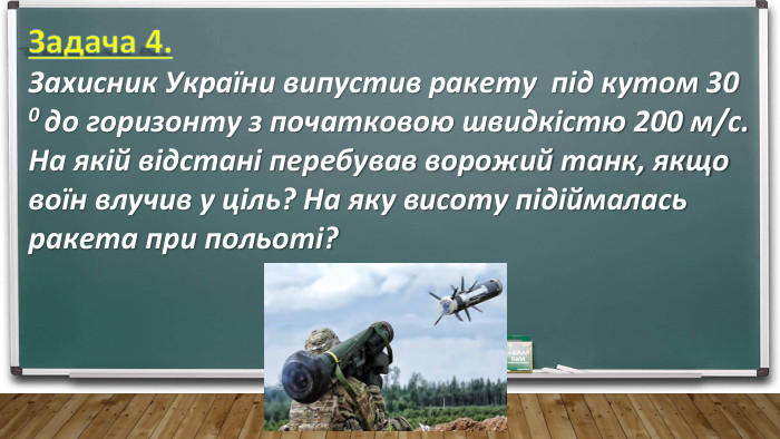 Задача 4. Захисник України випустив ракету під кутом 30 0 до горизонту з початковою швидкістю 200 м/с. На якій відстані перебував ворожий танк, якщо воїн влучив у ціль? На яку висоту підіймалась ракета при польоті?