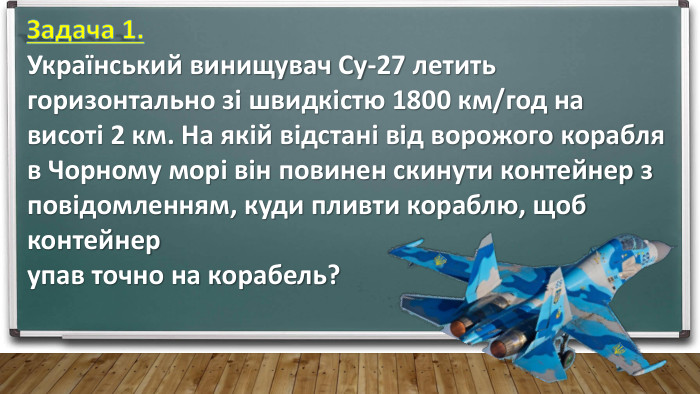 Задача 1. Український винищувач Су-27 летить горизонтально зі швидкістю 1800 км/год на висоті 2 км. На якій відстані від ворожого корабля в Чорному морі він повинен скинути контейнер з повідомленням, куди пливти кораблю, щоб контейнер упав точно на корабель?