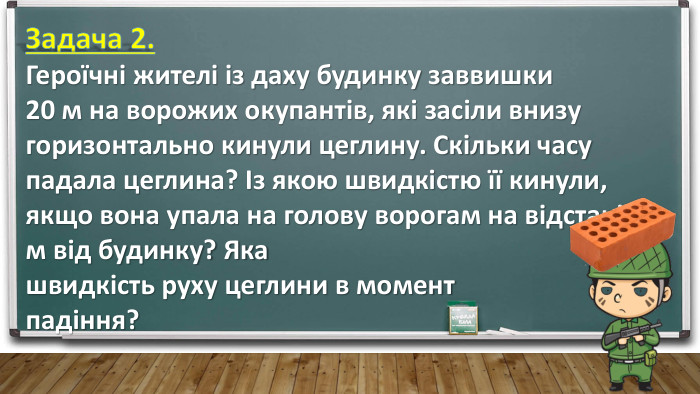Задача 2. Героїчні жителі із даху будинку заввишки 20 м на ворожих окупантів, які засіли внизу горизонтально кинули цеглину. Скільки часу падала цеглина? Із якою швидкістю її кинули, якщо вона упала на голову ворогам на відстані 16 м від будинку? Яка швидкість руху цеглини в момент падіння?