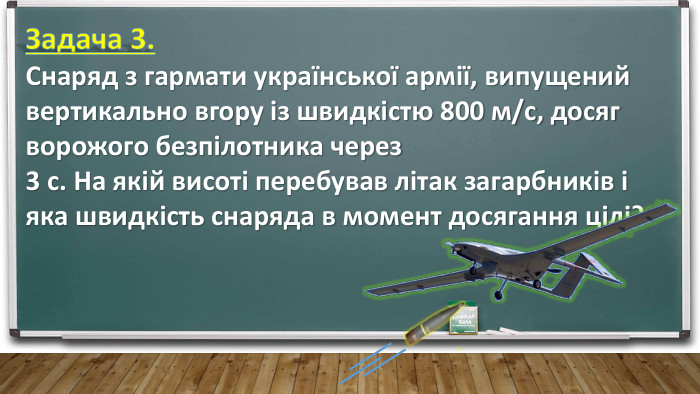 Задача 3. Снаряд з гармати української армії, випущений вертикально вгору із швидкістю 800 м/с, досяг ворожого безпілотника через 3 с. На якій висоті перебував літак загарбників і яка швидкість снаряда в момент досягання цілі?