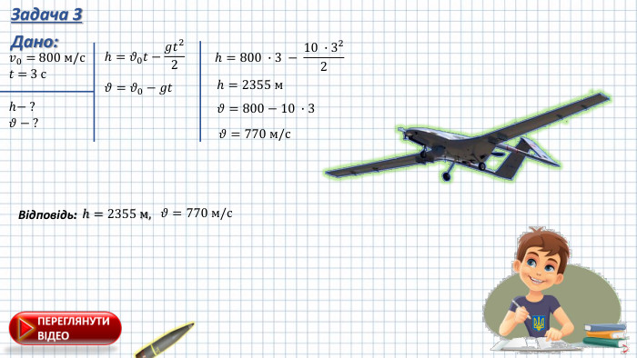 Задача 3 Дано:𝑣0= 800 м/с𝑡 = 3 c h− ?𝜗 − ? 𝜗=𝜗0−𝑔𝑡 h=𝜗0𝑡−𝑔𝑡22 h=800 ∙3 − 10 ∙322 h=2355 м 𝜗=800−10 ∙3 𝜗=770 м/с Відповідь: h=2355 м,  𝜗=770 м/с 