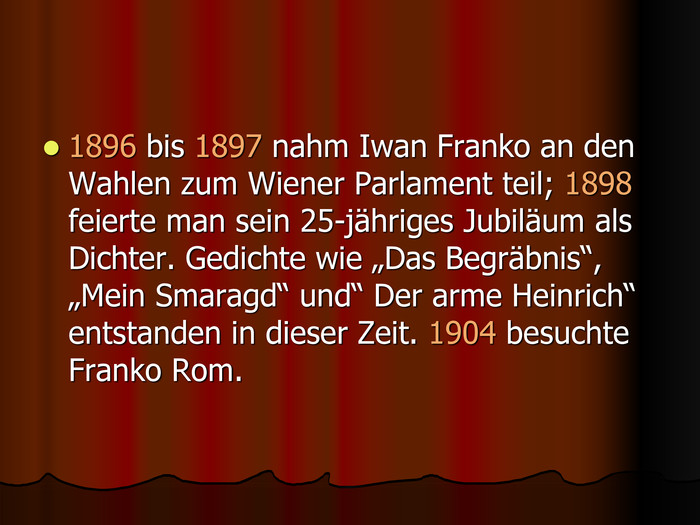 1896 bis 1897 nahm Iwan Franko an den Wahlen zum Wiener Parlament teil; 1898 feierte man sein 25-jдhriges Jubilдum als Dichter. Gedichte wie „Das Begrдbnis“, „Mein Smaragd“ und“ Der arme Heinrich“ entstanden in dieser Zeit. 1904 besuchte Franko Rom. 
