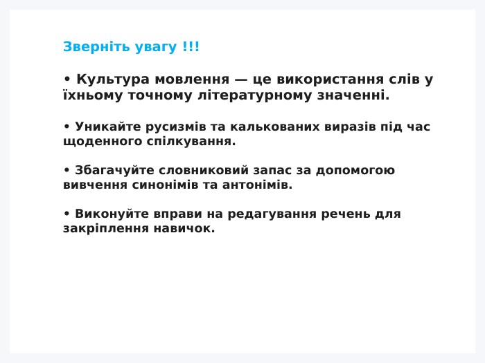 Зверніть увагу !!!• Культура мовлення — це використання слів у їхньому точному літературному значенні.• Уникайте русизмів та калькованих виразів під час щоденного спілкування.• Збагачуйте словниковий запас за допомогою вивчення синонімів та антонімів.• Виконуйте вправи на редагування речень для закріплення навичок.