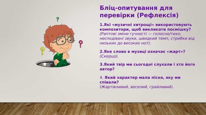 Бліц-опитування для перевірки (Рефлексія) Які «музичні хитрощі» використовують композитори, щоб викликати посмішку? (Раптові зміни гучності — голосно/тихо, несподівані звуки, швидкий темп, стрибки від низьких до високих нот). Яке слово в музиці означає «жарт»? (Скерцо). Який твір ми сьогодні слухали і хто його автор? 4. Який характер мала пісня, яку ми співали? (Жартівливий, веселий, грайливий). 