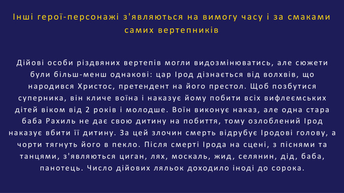 Інші герої-персонажі з'являються на вимогу часу і за смаками самих вертепників. Дійові особи різдвяних вертепів могли видозмінюватись, але сюжети були більш-менш однакові: цар Ірод дізнається від волхвів, що народився Христос, претендент на його престол. Щоб позбутися суперника, він кличе воїна і наказує йому побити всіх вифлеємських дітей віком від 2 років і молодше. Воїн виконує наказ, але одна стара баба Рахиль не дає свою дитину на побиття, тому озлоблений Ірод наказує вбити її дитину. За цей злочин смерть відрубує Іродові голову, а чорти тягнуть його в пекло. Після смерті Ірода на сцені, з піснями та танцями, з'являються циган, лях, москаль, жид, селянин, дід, баба, панотець. Число дійових ляльок доходило іноді до сорока.