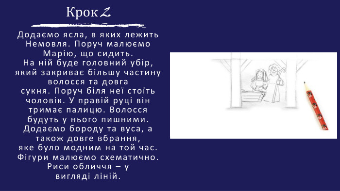 Крок 2 Додаємо ясла, в яких лежить Немовля. Поруч малюємо Марію, що сидить. На ній буде головний убір, який закриває більшу частину волосся та довгасукня. Поруч біля неї стоїть чоловік. У правій руці він тримає палицю. Волоссябудуть у нього пишними. Додаємо бороду та вуса, а також довге вбрання,яке було модним на той час. Фігури малюємо схематично. Риси обличчя – увигляді ліній.