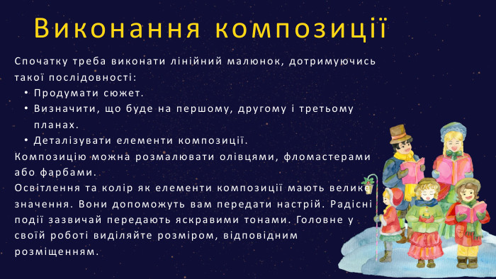 Виконання композиціїСпочатку треба виконати лінійний малюнок, дотримуючись такої послідовності: Продумати сюжет. Визначити, що буде на першому, другому і третьому планах. Деталізувати елементи композиції. Композицію можна розмалювати олівцями, фломастерами або фарбами. Освітлення та колір як елементи композиції мають велике значення. Вони допоможуть вам передати настрій. Радісні події зазвичай передають яскравими тонами. Головне у своїй роботі виділяйте розміром, відповідним розміщенням. 